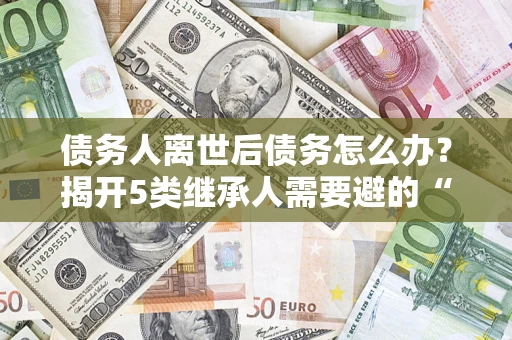 北京债务人离世后债务怎么办？揭开5类继承人需要避的“坑”