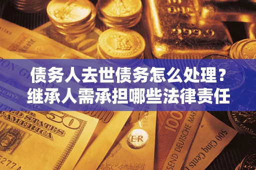 北京债务人去世债务怎么处理？继承人需承担哪些法律责任？