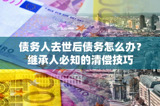北京债务人去世后债务怎么办？继承人必知的清偿技巧