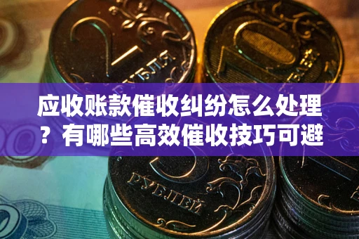 北京应收账款催收纠纷怎么处理？有哪些高效催收技巧可避免坏账？